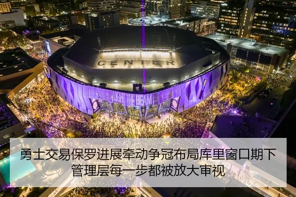 勇士交易保罗进展牵动争冠布局库里窗口期下管理层每一步都被放大审视