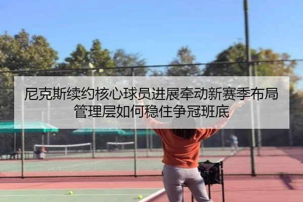 尼克斯续约核心球员进展牵动新赛季布局管理层如何稳住争冠班底
